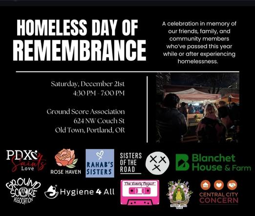 Homeless day of remembrance 

Saturday,  Dec 21st
4:30 - 7 pm

Ground score associates
624 nw couch st
Old Town, portland or

A celebration in memory of our friends, family and community members who've passed while experiencing homelessness

(Logos of local orgs that work with folks/ image of folks holding space)