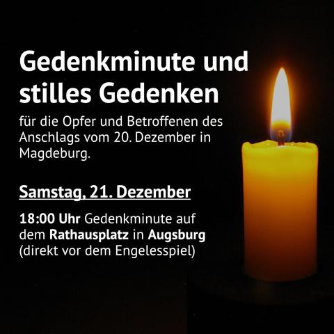 (weiße Schrift auf schwarzem Grund. Rechts im Bild eine orangene, entzündete Kerze)
Gedenkminute und stilles Gedenken für die Opfer und Betroffenen des Anschlags vom 20. Dezember in Magdeburg.
Samstag, 21. Dezember 
18 Uhr Gedenkminute auf dem Rathausplatz in Augsburg (direkt vor dem Engelesspiel)