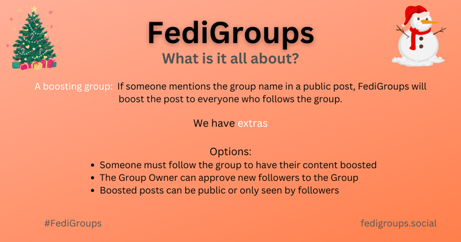 FediGroups. What is it all about? If someone mentions the group name in a public post, FediGroups will boost the post to everyone who follows the group.
 We have Options: Someone must follow the group to have their content boosted; The Group Owner can approve new followers to the Group; Boosted posts can be public or only seen by followers.