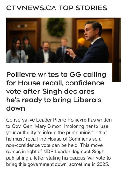 CTVNEWS.CA TOP STORIES
Poilievre writes to GG calling for House recall, confidence vote after Singh declares he's ready to bring Liberals down Conservative Leader Pierre Poilievre has written to Gov. Gen. Mary Simon, imploring her to 'use your authority to inform the prime minister that he must' recall the House of Commons so a non-confidence vote can be held. This move comes in light of NDP Leader Jagmeet Singh publishing a letter stating his caucus 'will vote to bring this government down' sometime in 2025.