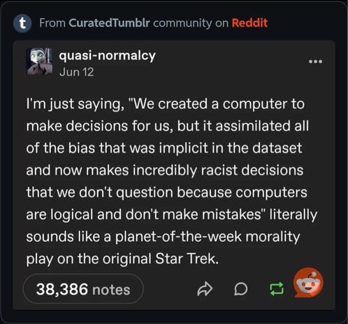 quasi-normalcy on Tumblr:

Jun 12

I'm just saying, "We created a computer to make decisions for us, but it assimilated all of the bias that was implicit in the dataset and now makes incredibly racist decisions that we don't question because computers are logical and don't make mistakes" literally sounds like a planet-of-the-week morality play on the original Star Trek.