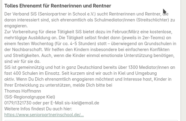 Screenshot mit folgendem Text :

Tolles Ehrenamt für Rentnerinnen und Rentner
Der Verband SiS (Seniorpartner in School e.V.) sucht Rentnerinnen und Rentner, die daran interessiert sind, sich ehrenamtlich als Schulmediator/innen (Streitschlichter) zu engagieren.
Zur Vorbereitung für diese Tätigkeit SiS bietet dazu im Februar/März eine kostenlose, mehrtägige Ausbildung an. Die Tätigkeit selbst findet dann (jeweils in 2er-Teams) an einem festen Wochentag (für ca. 4-5 Stunden) statt – überwiegend an Grundschulen in der Nachbarschaft. Wir helfen den Kindern insbesondere bei einfacheren Konflikten und Streitigkeiten. Auch, wenn die Kinder einmal emotionale Unterstützung benötigen, sind wir für sie da.
SiS ist gemeinnützig und hat in ganz Deutschland bereits über 1300 Mediator/innen an fast 400 Schulen im Einsatz. Seit kurzem sind wir auch in Kiel und Umgebung aktiv. Wenn Du Dich ehrenamtlich engagieren möchtest und Interesse hast, Kinder in Ihrer Entwicklung zu unterstützen, melde Dich bitte bei
Thomas Hoffmann
(SiS-Regionalgruppe Kiel)
0179/1321730 oder per E-Mail sis-kiel@email.de
Weitere Infos findest Du auch hier:
https://www.seniorpartnerinschool.de/…