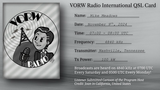 VORW Radio International QSL Card Name: Mike Meadows Date: November gt, 2024 Time: 07:00 - 08:00 UIC Frequency: - 4840 kHz Transmitter: Nashville, Tennessee Tx Power: 100 kW Broadcasts are heard on 4840 kHz at 0700 UTC Every Saturday and 0500 UTC Every Monday! Listener Submitted Cartoon of the Program Host Credit: Joan in California, United States