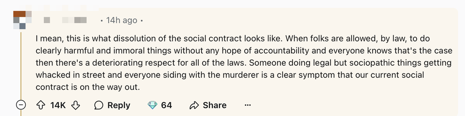 A Reddit comment which reads “I mean, this is what dissolution of the social contract looks like. When folks are allowed, by law, to do clearly harmful and immoral things without any hope of accountability and everyone knows that’s the case then there’s a deteriorating respect for all of the laws. Someone doing legal but sociopathic things getting whacked in street and everyone siding with the murderer is a clear symptom that our current social contract is on the way out.”