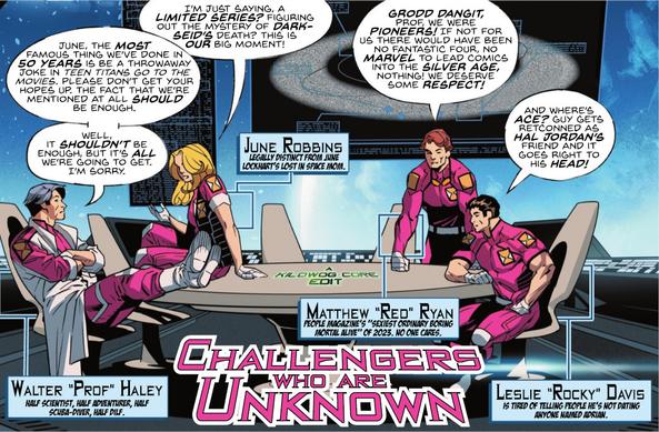 In a comic panel the Challengers of the Unknown, save for Ace, are gathered around a table. June, labeled "June Robbins, Legally distinct from June Lockhart's Lost in Space Mom" says "I'm just saying, a limited series? Figuring out the mystery of Darkseid's death? This is our big moment!" Prof is labeled "Walter Prof Haley Half Scientist, Half Adventurer, Half Scuba-Diver, Half DILF." He says, "June, the most famous thing we've done in 50 years is be a throwaway joke in Teen Titans Go to the Movies. Please don't get your hopes up. The fact that we're mentioned at all should be enough. Well, it shouldn't be enough, but it's all we're going to get. I'm sorry." Red is labeled "Matthew Red Ryan, People Magazine's Sexiest Ordinary Boring Mortal Alive of 2023. No one cares." He says, "Grodd dangit, Prof, we were pioneers! If not for us there would have been no Fantastic Four, no Marvel to lead comics into the Silver Age, nothing! We deserve some respect!" Rocky is labeled "Leslie Rocky Davis