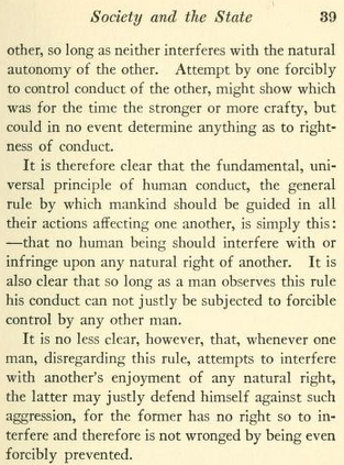 Screenshot of "The Orthocratic State" (1915), by John Sherwin Crosby, Page 39, with text reading, in part: ' It is therefore clear that the fundamental, universal principle of human conduct, the general rule by which mankind should be guided in all their actions affecting one another, is simply this: — that no human being should interfere with or infringe upon any natural right of another. It is also clear that so long as a man observes this rule his conduct can not justly be subjected to forcible control by any other man.
It is no less clear, however, that, whenever one man, disregarding this rule, attempts to interfere with another's enjoyment of any natural right, the latter may justly defend himself against such aggression, for the former has no right so to interfere and therefore is not wronged by being even forcibly prevented. '