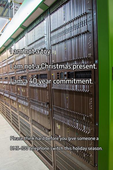 A meme that reads:

I am not a toy.
I am not a Christmas present.
I am a 40 year commitment.

Please think hard before you give someone a DMS-100 telephone switch this holiday season.

The text is superimposed over a view down an aisle of brown Nortel telephone switching equipment with green top and end caps - a DMS-100/200.