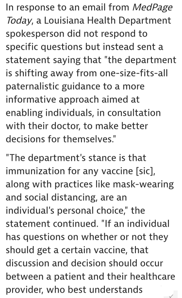 In response to an email from MedPage Today, a Louisiana Health Department spokesperson did not respond to specific questions but instead sent a statement saying that "the department is shifting away from one-size-fits-all paternalistic guidance to a more informative approach aimed at enabling individuals, in consultation with their doctor, to make better decisions for themselves.'

"The department's stance is that immunization for any vaccine [sic], along with practices like mask-wearing and social distancing, are an individual's personal choice," the statement continued. "If an individual has questions on whether or not they should get a certain vaccine, that discussion and decision should occur between a patient and their healthcare provider, who best understands their needs.