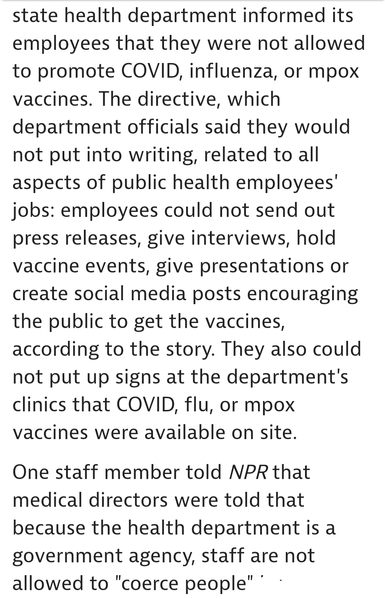 Louisiana state health department informed its employees that they were not allowed to promote COVID, influenza, or mpox vaccines. The directive, which department officials said they would not put into writing, related to all aspects of public health employees' jobs: employees could not send out press releases, give interviews, hold vaccine events, give presentations or create social media posts encouraging the public to get the vaccines, according to the story. They also could not put up signs at the department's clinics that COVID, flu, or mpox vaccines were available on site.

One staff member told NPR that medical directors were told that because the health departmentis a government agency, staff are not allowed to "coerce people" .