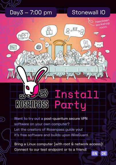 A mostly pink and purple poster titled "Rosenpass Install Party" showing and comic image of The Last Supper by DaVinci, but everyone has laptops, wears hoodies and talks about cryptography. 

Content: 
Rosenpass Install Party
Day3 ‒ 7:00 pm, Room Stonewall IO

Want to try out a post-quantum secure VPN software on your own computer? 
Let the creators of Rosenpass guide you! 
It’s free software and builds upon WireGuard.

Bring a Linux computer (with root & network access)! Connect to our test endpoint or to a friend!

Language: English, German