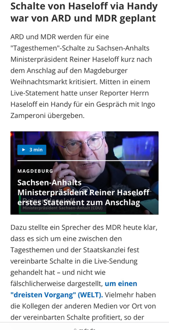Screenshot von mdr.de: ARD und MDR werden für eine "Tagesthemen"-Schalte zu Sachsen-Anhalts Ministerpräsident Reiner Haseloff kurz nach dem Anschlag auf den Magdeburger Weihnachtsmarkt kritisiert. Mitten in einem Live-Statement hatte unser Reporter Herrn Haseloff ein Handy für ein Gespräch mit Ingo Zamperoni übergeben.  Dazu stellte ein Sprecher des MDR heute klar, dass es sich um eine zwischen den Tagesthemen und der Staatskanzlei fest vereinbarte Schalte in die Live-Sendung gehandelt hat – und nicht wie fälschlicherweise dargestellt, um einen "dreisten Vorgang" (WELT). Vielmehr haben die Kollegen der anderen Medien vor Ort von der vereinbarten Schalte profitiert, so der MDR-Sprecher weiter.