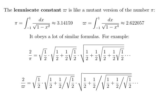 The lemniscate constant $\varpi$ is like a mutant version of the number $\pi$:

\[   \pi = \int_{-1}^1 \frac{dx}{\sqrt{1 - x^2}}    \approx 3.14159  \]
\[  \varpi =  \int_{-1}^1 \frac{dx}{\sqrt{1 - x^4}}  \approx 2.622057 \]

It obeys a lot of similar formulas.  For example:
\[ \frac2\pi = \sqrt\frac12 \cdot \sqrt{\frac12 + \frac12\sqrt\frac12} \cdot \sqrt{\frac12 + \frac12\sqrt{\frac12 + \frac12\sqrt\frac12}} \cdots \]

\[
\frac2\varpi = \sqrt\frac12 \cdot \sqrt{\frac12 +  \frac12 \bigg/ \!\sqrt\frac12} \cdot \sqrt{\frac12 +  \frac12 \Bigg/ \!\sqrt{\frac12 +  \frac12 \bigg/ \!\sqrt\frac12}} \cdots
\]