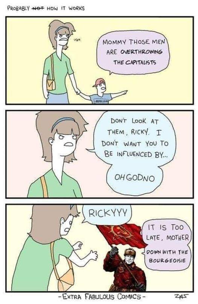 Three panel cartoon:

First Panel: Woman walking with her little boy. Boy says "Mommy those men are overthrowing the capitalists"

Second panel: Mother looks upset. Mother says "Don't look at them, Ricky. I don't want you to be influenced by... OH GOD NO!

Third panel: Mother reaches out to her son as she screams "RICKYYYY!" Ricky says "It is too late, mother. Down with the bourgeoisie!" His image is now one of a grown man in a Russian military uniform carrying a red flag with a hammer and sickle emblem.

Credit: Extra Fabulous Comics