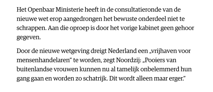 Het Openbaar Ministerie heeft in de consultatieronde van de nieuwe wet erop aangedrongen het bewuste onderdeel niet te schrappen. Aan die oproep is door het vorige kabinet geen gehoor gegeven.
Door de nieuwe wetgeving dreigt Nederland een „vrijhaven voor mensenhandelaren” te worden, zegt Noordzij: „Pooiers van buitenlandse vrouwen kunnen nu al tamelijk onbelemmerd hun gang gaan en worden zo schatrijk. Dit wordt alleen maar erger.”
