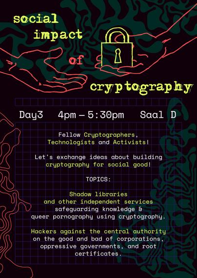 A poster that has similarities to the 38C3 design, but with a lot of green elements. On the top, one hand passes another one a padlock. Between you can read "social impact of cryptography". 
Day3, 4pm to 5:30 pm, Saal D
Fellow Cryptographers, 
Technologists and Activists!

Let's exchange ideas about building
cryptography for social good! 

TOPICS:

Shadow libraries 
and other independent services
safeguarding knowledge & 
queer pornography using cryptography.

Hackers against the central authority 
on the good and bad of corporations, oppressive governments, and root certificates.