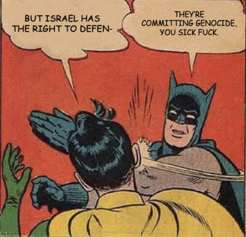 Batman slapping Robin.

Robin: But Israel has the right to defen-

Batman: They’re committing genocide, you sick fuck.