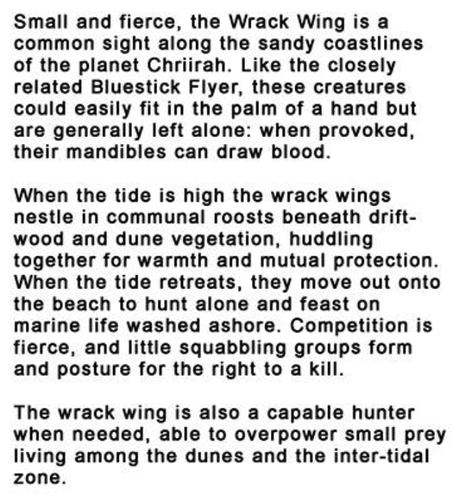 Small and fierce, the Wrack Wing is a common sight along the sandy coastlines of the planet Chriirah. Like the closely related Bluestick Flyer, these creatures could easily fit in the palm of a hand but are generally left alone: when provoked, their mandibles can draw blood. 

When the tide is high the wrack wings nestle in communal roosts beneath drift-wood and dune vegetation, huddling together for warmth and mutual protection. When the tide retreats, they move out onto the beach to hunt alone and feast on marine life washed ashore. Competition is fierce, and little squabbling groups form and posture for the right to a kill. 

The wrack wing is also a capable hunter when needed, able to overpower small prey living among the dunes and the inter-tidal zone.