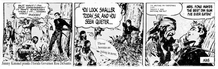 Panel 1: Cowboy tied to tree as Indians gather firewood and place it around him. Caption line reads: Jimmy Kimmel pranks Florida Governor Ron DeSantis. Thought balloon: But wait! I'm not dressed! It isn't enough time! It... Darn him! Phooey.

Panel Two: Cowboy: You look smaller today, sir, and you seem quieter...
Indian commenting: Those brownies are kicking in now.

Panel Three:  Indian holds knife to man tied to tree:I'm writing my Christmas list, should I add anything for you?
Cowboy responds: Mrs. Fong makes the best dim sum I've ever tasted!