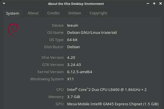 Screenshot of Xfce "About Xfce" panel in Debian testing:

About the Xfce Desktop Environment - +x
System About Credits Debian Copyright
Device leeuin
OS Name Debian GNU/Linux trixie/sid
OSType 64-bit
Distributor Debian
Xfce Version 4.20
GTkVersion 3.24.43
Kernel Version 6.12.5-amd64
Windowing System X11
CPU. Intel® Core"2 Duo CPU L940 @ 1.86GH2* 2
Memory 3.7 GiB
GPU Mesa Mobile Intel® GM45 Express Chipset (1.5 GiB)