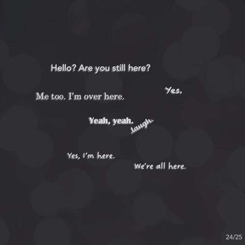 - Hello? Are you still here?
- Yes.
- Me too. I'm over here.
- .laugh.
- Yeah, yeah.
- Yes, I'm here. We're all here.