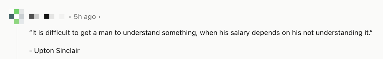 A reddit comment that quotes “It is difficult to get a man to understand something, when his salary depends on his not understanding it.”

Quote by Upton Sinclair