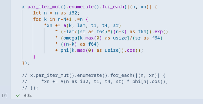 End of a long Jupyter notebook cell in VSCodium with Rust code in it. Running it took 6.3s. The uncommented code that is visible is computing something in parallel using rayon:

x.par_iter_mut().enumerate().for_each(|(n, xn)| {
    let n = n as i32;
    for k in n-N+1..=n {
        *xn += a(k, lam, t1, t4, sr) 
            * (-lam/(sr as f64)*((n-k) as f64)).exp() 
            * (omega[k.max(0) as usize]/(sr as f64) 
            * ((n-k) as f64) 
            + phi[k.max(0) as usize]).cos();
    }
});