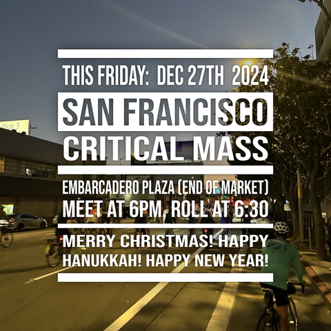 Text overlaid on a nighttime image of bikes rolling down a wide SoMa street:
THIS FRIDAY: DEC 27TH 2024;
SAN FRANCISCO;
CRITICAL MASS;
EMBARCADERO PLAZA (END OF MARKET);
MEET AT 6PM, ROLL AT 6:30;
MERRY CHRISTMAS! HAPPY HANUKKAH! HAPPY NEW YEAR!