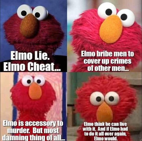 Photos of Elmo:

- Elmo Lie. Elmo Cheat...
- Elmo bribe men to cover up crimes of other men...
- Elmo is accessory to murder. But most damning thing of all...
- Elmo think he can live with it. And if Elmo had to do it all over again, Elmo would.