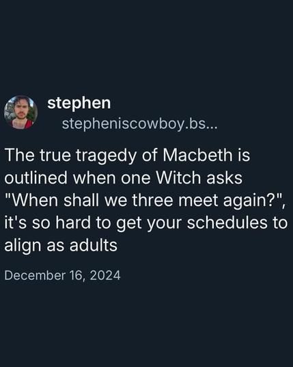 The true tragedy of Macbeth is outlined when one Witch asks "When shall we three meet again?", it's so hard to get your schedules to align as adults