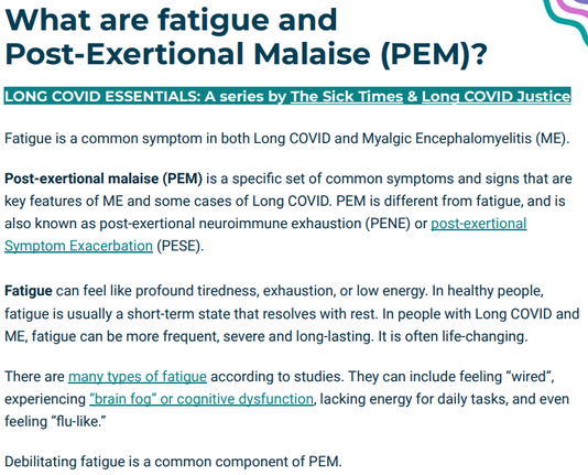 What are fatigue and
Post-Exertional Malaise (PEM)?
LONG COVID ESSENTIALS: A series by The Sick Times & Long COVID Justice
Fatigue is a common symptom in both Long COVID and Myalgic Encephalomyelitis (ME).
Post-exertional malaise (PEM) is a specific set of common symptoms and signs that are
key features of ME and some cases of Long COVID. PEM is different from fatigue, and is
also known as post-exertional neuroimmune exhaustion (PENE) or post-exertional
Symptom Exacerbation (PESE).
Fatigue can feel like profound tiredness, exhaustion, or low energy. In healthy people,
fatigue is usually a short-term state that resolves with rest. In people with Long COVID and
ME, fatigue can be more frequent, severe and long-lasting. It is often life-changing.
There are many types of fatigue according to studies. They can include feeling “wired”,
experiencing “brain fog” or cognitive dysfunction, lacking energy for daily tasks, and even
feeling “flu-like.”
Debilitating fatigue is a common component of PEM.