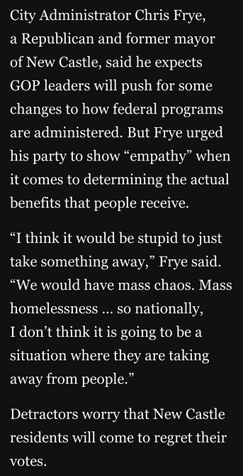 City Administrator Chris Frye,
a Republican and former mayor of New Castle, said he expects GOP leaders will push for some changes to how federal programs are administered. But Frye urged his party to show “empathy” when it comes to determining the actual benefits that people receive.

“I think it would be stupid to just take something away,” Frye said. “We would have mass chaos. Mass homelessness ... so nationally,

I don’t think it is going to be a situation where they are taking away from people.”

Detractors worry that New Castle residents will come to regret their decisions to vote GOP.