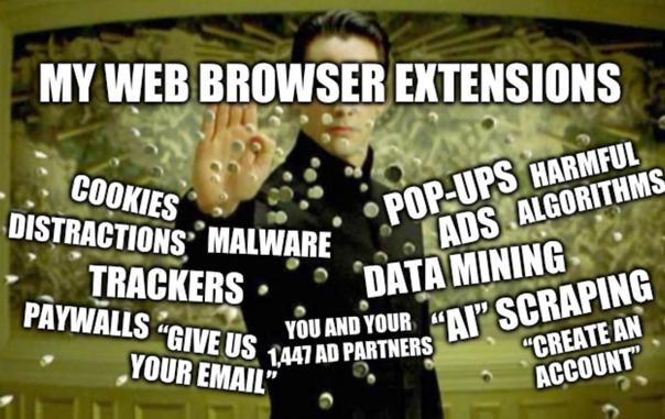 Meme of Neo from The Matrix holding his hand forward to slow down a barrage of bullets heading towards him. Neo is labelled “MY WEB BROWSER EXTENSIONS” and the bullets are labelled “CREATE AN ACCOUNT”, “GIVE US YOUR EMAIL”, “YOU AND YOUR 1,447 PARTNERS”, “POP-UPS”, “ADS”, “COOKIES”, “MALWARE”, “DATA MINING”, “”AI” SCRAPING”, “DISTRACTIONS”, “TRACKERS”, “PAYWALLS”, and “HARMFUL ALGORITHMS”.