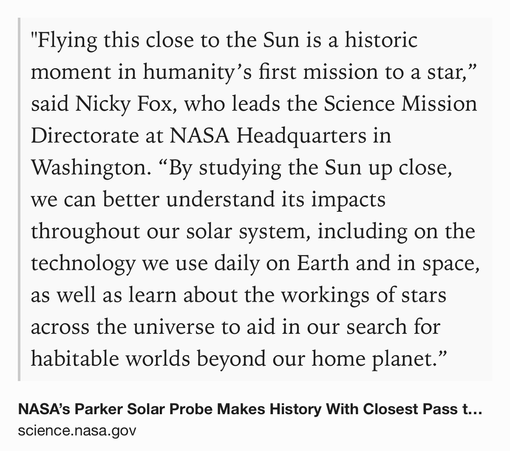Text Shot: "Flying this close to the Sun is a historic moment in humanity’s first mission to a star,” said Nicky Fox, who leads the Science Mission Directorate at NASA Headquarters in Washington. “By studying the Sun up close, we can better understand its impacts throughout our solar system, including on the technology we use daily on Earth and in space, as well as learn about the workings of stars across the universe to aid in our search for habitable worlds beyond our home planet.”