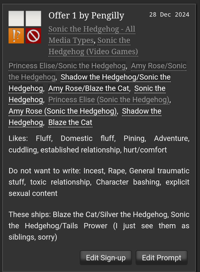 Offer 1 by Pengilly
Sonic the Hedgehog - All
Media Types, Sonic the
Hedgehog (Video Games)
28 Dec 2024
Princess Elise/Sonic the Hedgehog, Amy Rose/Sonic the Hedgehog, Shadow the Hedgehog/Sonic the Hedgehog, Amy Rose/Blaze the Cat, Sonic the Hedgehog, Princess Elise (Sonic the Hedgehog), Amy Rose (Sonic the Hedgehog), Shadow the Hedgehog, Blaze the Cat
Likes: Fluff, Domestic fluff, Pining, Adventure, cuddling, established relationship, hurt/comfort
Do not want to write: Incest, Rape, General traumatic stuff, toxic relationship, Character bashing, explicit sexual content
These ships: Blaze the Cat/Silver the Hedgehog, Sonic the Hedgehog/Tails Prower (I just see them as siblings, sorry)