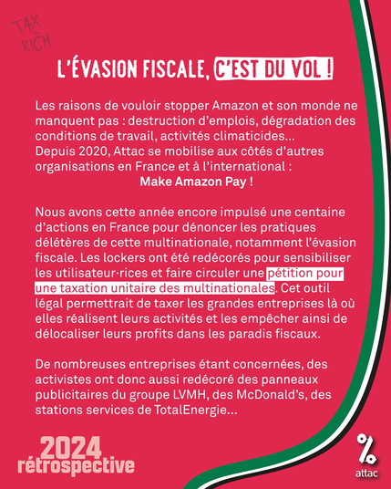 L’EVASION FISCALE, C'EST DU VOL !

Les raisons de vouloir stopper Amazon et son monde ne
manquent pas : destruction d’emplois, dégradation des
conditions de travail, activités climaticides...

Depuis 2020, Attac se mobilise aux cétés d'autres organisations en France et a l'international : Make Amazon Pay !

Nous avons cette année encore impulsé une centaine d’actions en France pour dénoncer les pratiques délétéres de cette multinationale, notamment l'évasion fiscale. Les lockers ont été redécorés pour sensibiliser
les utilisateur-rices et faire circuler une pétition pour une taxation unitaire des multinationales. Cet outil légal permettrait de taxer les grandes entreprises là où elles réalisent leurs activités et les empêcher ainsi de délocaliser leurs profits dans les paradis fiscaux.
De nombreuses entreprises étant concernées, des activistes ont donc aussi redécoré des panneaux publicitaires du groupe LVMH, des McDonald’s, des stations services de TotalEnergie...