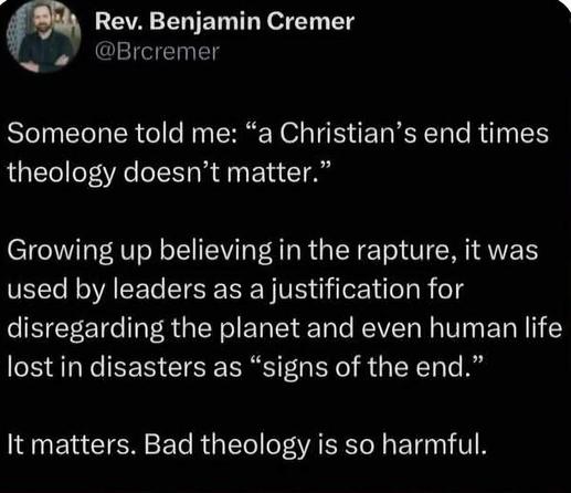 Rev. Benjamin Cremer:
Someone told me: "a Christian's end times theology doesn't matter." 
Growing up believing in the rapture, it was used by leaders as a justification for disregarding the planet and even human life lost in disasters as "signs of the end." 
It matters. Bad theology is so harmful.