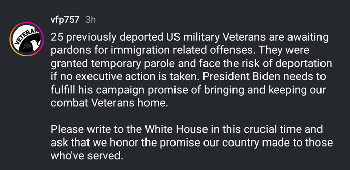 25 previously deported US military Veterans are awaiting pardons for immigration related offenses. They were granted temporary parole and face the risk of deportation if no executive action is taken. President Biden needs to fulfill his campaign promise of bringing and keeping our combat Veterans home.

Please write to the White House in this crucial time and ask that we honor the promise our country made to those who've served.