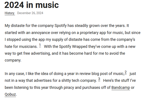 A screenshot of the opening paragraphs, reading:

My distaste for the company Spotify has steadily grown over the years. It started with an annoyance over relying on a proprietary app for music, but since I stopped using the app my supply of distaste has come from the company’s hate for musicians. With the Spotify Wrapped they’ve come up with a new way to get free advertising, and it has become hard for me to avoid the company.

In any case, I like the idea of doing a year in review blog post of music, just not in a way that advertises for a shitty tech company. No shade to people who do use Spotify though. It’s a systemic problem. Here’s the stuff I’ve been listening to this year through piracy and purchases off of Bandcamp or Qobuz.