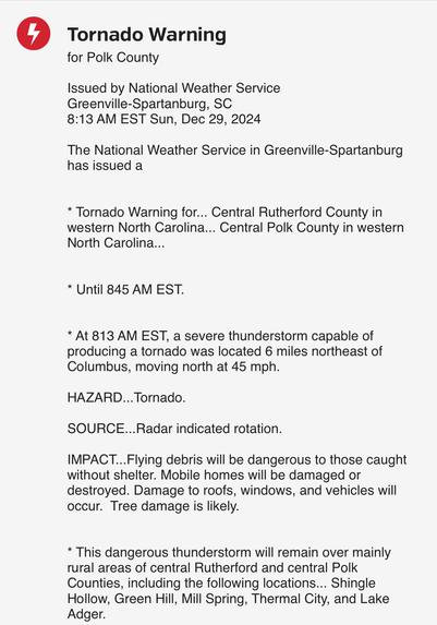 4
Tornado Warning
for Polk County
Issued by National Weather Service
Greenville-Spartanburg, SC
8:13 AM EST Sun, Dec 29, 2024
The National Weather Service in Greenville-Spartanburg
has issued a
* Tornado Warning for... Central Rutherford County in
western North Carolina... Central Polk County in western
North Carolina...
* Until 845 AM EST.
* At 813 AM EST, a severe thunderstorm capable of
producing a tornado was located 6 miles northeast of
Columbus, moving north at 45 mph.
HAZARD... Tornado.
SOURCE...Radar indicated rotation.
IMPACT... Flying debris will be dangerous to those caught
without shelter. Mobile homes will be damaged or
destroyed. Damage to roofs, windows, and vehicles will
occur. Tree damage is likely.
* This dangerous thunderstorm will remain over mainly
rural areas of central Rutherford and central Polk
Counties, including the following locations... Shingle
Hollow, Green Hill, Mill Spring, Thermal City, and Lake
Adger.