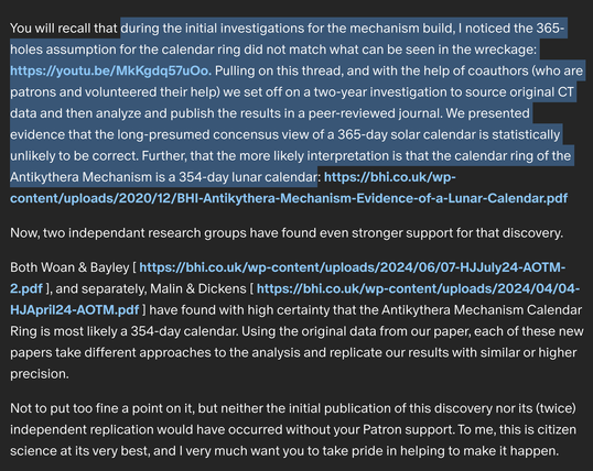 highlighted text from their patreon page reads as follows:

during the initial investigations for the mechanism build, I noticed the 365-holes assumption for the calendar ring did not match what can be seen in the wreckage. Pulling on this thread, and with the help of coauthors (who are patrons and volunteered their help) we set off on a two-year investigation to source original CT data and then analyze and publish the results in a peer-reviewed journal. We presented evidence that the long-presumed concensus view of a 365-day solar calendar is statistically unlikely to be correct. Further, that the more likely interpretation is that the calendar ring of the Antikythera Mechanism is a 354-day lunar calendar.

Now, two independant research groups have found even stronger support for that discovery.

Both Woan & Bayley , and separately, Malin & Dickens have found with high certainty that the Antikythera Mechanism Calendar Ring is most likely a 354-day calendar. Using the original data from our paper, each of these new papers take different approaches to the analysis and replicate our results with similar or higher precision.