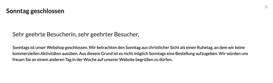 Sehr geehrte Besucherin, sehr geehrter Besucher,

Sonntags ist unser Webshop geschlossen. Wir betrachten den Sonntag aus christlicher Sicht als einen Ruhetag, an dem wir keine kommerziellen Aktivitäten ausüben. Aus diesem Grund ist es nicht möglich Sonntags eine Bestellung aufzugeben. Wir würden uns freuen Sie an einem anderen Tag in der Woche auf unserer Website begrüßen zu dürfen.