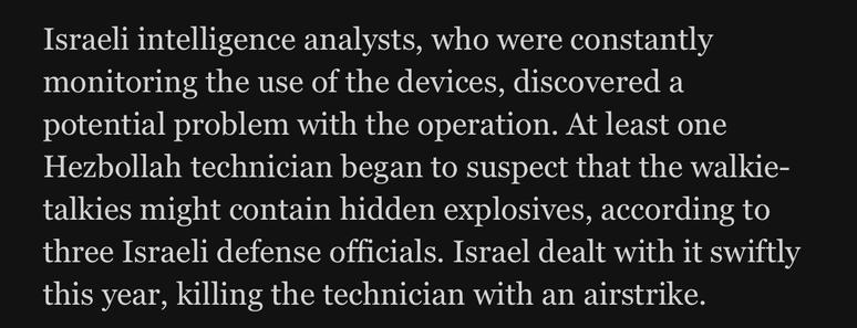 Israeli intelligence analysts, who were constantly monitoring the use of the devices, discovered a potential problem with the operation. At least one Hezbollah technician began to suspect that the walkie-talkies might contain hidden explosives, according to three Israeli defense officials. Israel dealt with it swiftly this year, killing the technician with an airstrike.