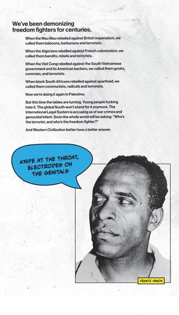 We've been demonizing freedom fighters for centuries.

When the Mau Mau rebelled against British imperialism, we called them baboons, barbarians and terrorists.

When the Algerians rebelled against French colonisation, we called them bandits, rebels and terrorists.

When the Viet Cong rebelled against the South Vietnamese government and its American backers, we called them gooks, commies, and terrorists.

When black South Africans rebelled against aparth9, we called them communists, radicals and terrorists.

Now we're doing it again in Palestine.

But this time the tables are turning. Young people fucking hate it. The global South won't stand for it anymore. The International Legal System is accusing us of war crimes and genocidal intent. Soon the whole world will be asking: "Who's the terrorist, and who's the freedom fighter?"

And Western Civilisation better have a better answer.

(photo of Frantz Fanon with a comic-like speech bubble reading "Knife at the throat, electrodes on the genitals")