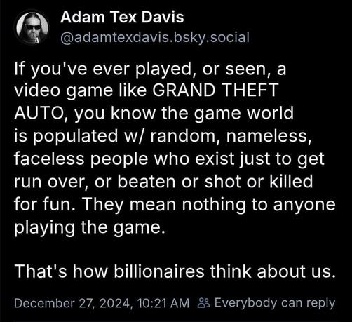 Adam Tex Davis:
If you've ever played, or seen, a video game like GRAND THEFT AUTO, you know the game world is populated w/ random, nameless, faceless people who exist just to get run over, or beaten or shot or killed for fun. They mean nothing to anyone playing the game. 
That's how billionaires think about us.