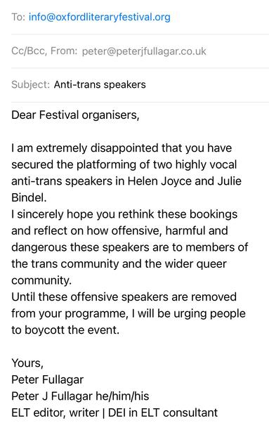 Email to organisers of Oxford Lit Fest which reads:

Dear Festival organisers, 

I am extremely disappointed that you have secured the platforming of two highly vocal anti-trans speakers in Helen Joyce and Julie Bindel. 
I sincerely hope you rethink these bookings and reflect on how offensive, harmful and dangerous these speakers are to members of the trans community and the wider queer community. 
Until these offensive speakers are removed from your programme, I will be urging people to boycott the event. 

Yours,
Peter Fullagar 
Peter J Fullagar he/him/his
ELT editor, writer | DEI in ELT consultant