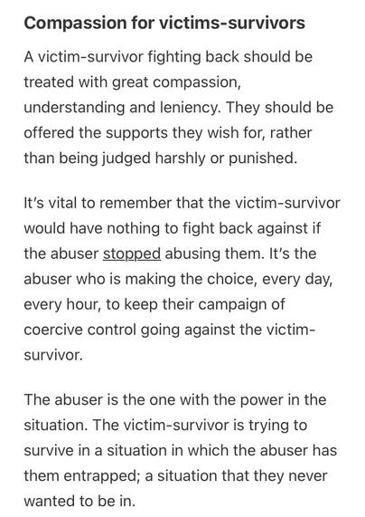 From the link:
Compassion for victims-survivors
A victim-survivor fighting back should be treated with great compassion,
understanding and leniency. They should be offered the supports they wish for, rather than being judged harshly or punished.
It's vital to remember that the victim-survivor would have nothing to fight back against if the abuser stopped abusing them. It's the abuser who is making the choice, every day, every hour, to keep their campaign of coercive control going against the victim-survivor.
The abuser is the one with the power in the situation. The victim-survivor is trying to survive in a situation in which the abuser has
them entrapped; a situation that they never wanted to be in.