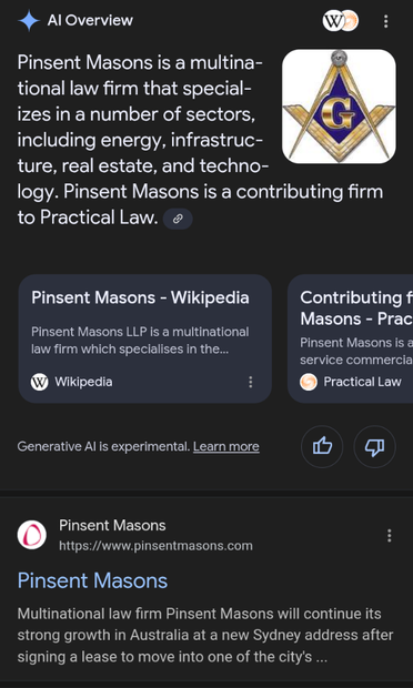 AI Overview 

Pinsent Masons is a multinational law firm that specializes in a number of sectors, including energy, infrastructure, real estate, and technology. Pinsent Masons is a contributing firm to Practical Law. 

(Based on my query, "Which law firm represents the Freemasons", THIS is how Google answers!? I mean, if it's not correct then I could have faced serious repercussions if I did not frame [lol] the answer like this!)