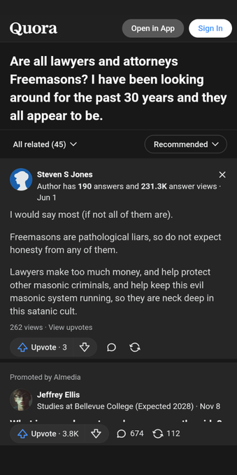 an alternate question and reply seen on Quorra 

Q
Are all lawyers and attorneys Freemasons? I have been looking around for the past 30 years and they all appear to be.

A
I would say most (if not all of them are).

Freemasons are pathological liars, so do not expect honesty from any of them.

Lawyers make too much money, and help protect other masonic criminals, and help keep this evil masonic system running, so they are neck deep in this satanic cult.