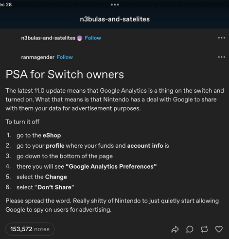 Screenshot from Tumblr user ranmagender. Text: 
PSA for Switch owners
The latest 11.0 update means that Google Analytics is a thing on the switch and turned on. What that means is that Nintendo has a deal with Google to share with them your data for advertisement purposes. 
To turn it off
1. go to the eShop
2. go to your profile where your funds and account info is
3. go down to the bottom of the page
4. there you will see "Google Analytics Preferences"
5. select the Change
6. select "Don't Share"
Please spread the word. Really shitty of Nintendo to just quietly start allowing Google to spy on users for advertising.