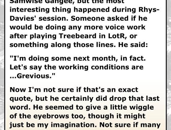 Except from a (fabricated) story emailed to and published by Ain’t It Cool News:

But the most interesting thing happened during Rhys-Davies' session. Someone asked if he would be doing any more voice work after playing Treebeard in Lotr, or something along those lines. He said:
"I'm doing some next month, in fact.
Let's say the working conditions are
..Grevious."
Now I'm not sure if that's an exact quote, but he certainly did drop that last word. He seemed to give a little wiggle of the eyebrows too, though it might just be my imagination.